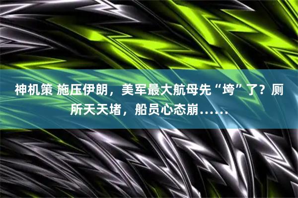 神机策 施压伊朗，美军最大航母先“垮”了？厕所天天堵，船员心态崩……