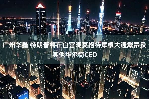 广州华鑫 特朗普将在白宫晚宴招待摩根大通戴蒙及其他华尔街CEO