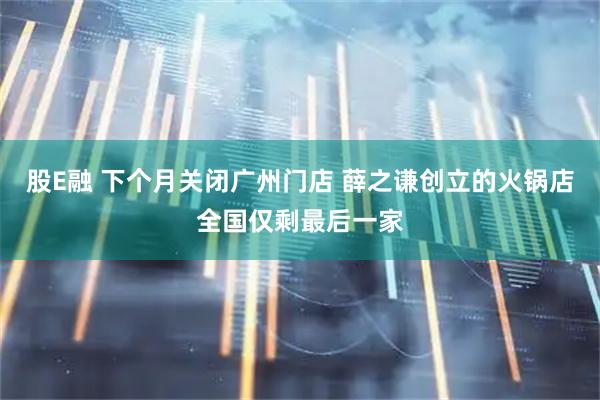 股E融 下个月关闭广州门店 薛之谦创立的火锅店全国仅剩最后一家