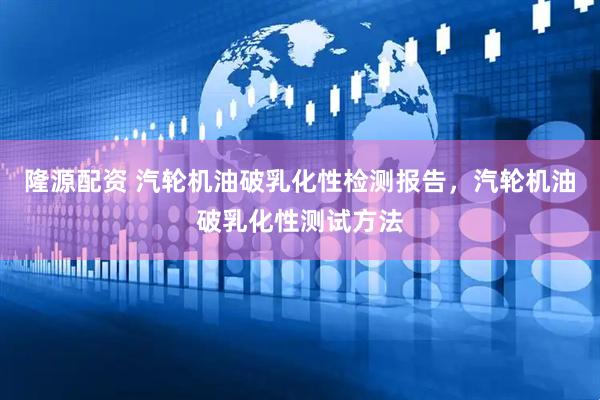 隆源配资 汽轮机油破乳化性检测报告，汽轮机油破乳化性测试方法
