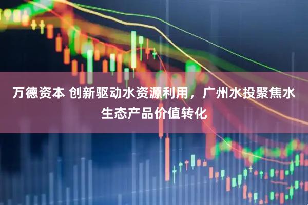 万德资本 创新驱动水资源利用，广州水投聚焦水生态产品价值转化