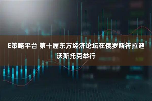 E策略平台 第十届东方经济论坛在俄罗斯符拉迪沃斯托克举行