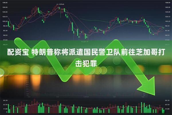 配资宝 特朗普称将派遣国民警卫队前往芝加哥打击犯罪