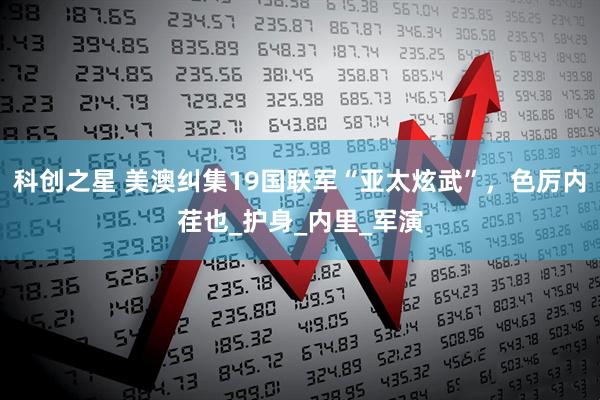 科创之星 美澳纠集19国联军“亚太炫武”，色厉内荏也_护身_内里_军演