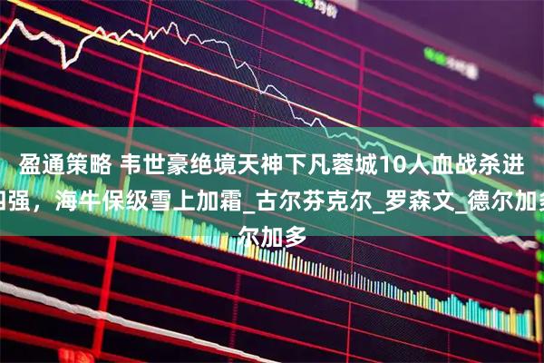 盈通策略 韦世豪绝境天神下凡蓉城10人血战杀进四强，海牛保级雪上加霜_古尔芬克尔_罗森文_德尔加多