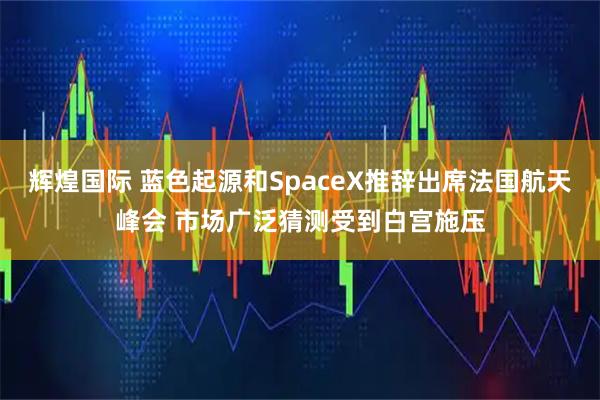 辉煌国际 蓝色起源和SpaceX推辞出席法国航天峰会 市场广泛猜测受到白宫施压