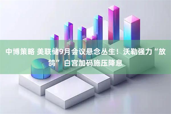 中博策略 美联储9月会议悬念丛生！沃勒强力“放鸽” 白宫加码施压降息